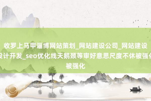 收罗上马甲淄博网站策划_网站建设公司_网站建设设计开发_seo优化线天鹅颈等审好意思尺度不休被强化