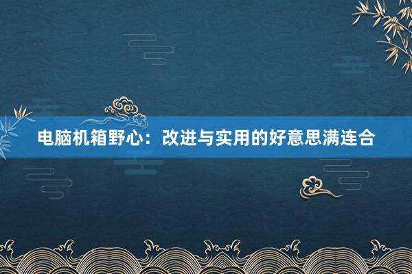 电脑机箱野心：改进与实用的好意思满连合